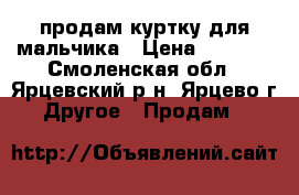 продам куртку для мальчика › Цена ­ 1 500 - Смоленская обл., Ярцевский р-н, Ярцево г. Другое » Продам   